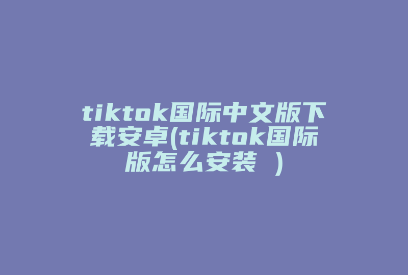 tiktok国际中文版下载安卓(tiktok国际版怎么安装 )-国际网络专线