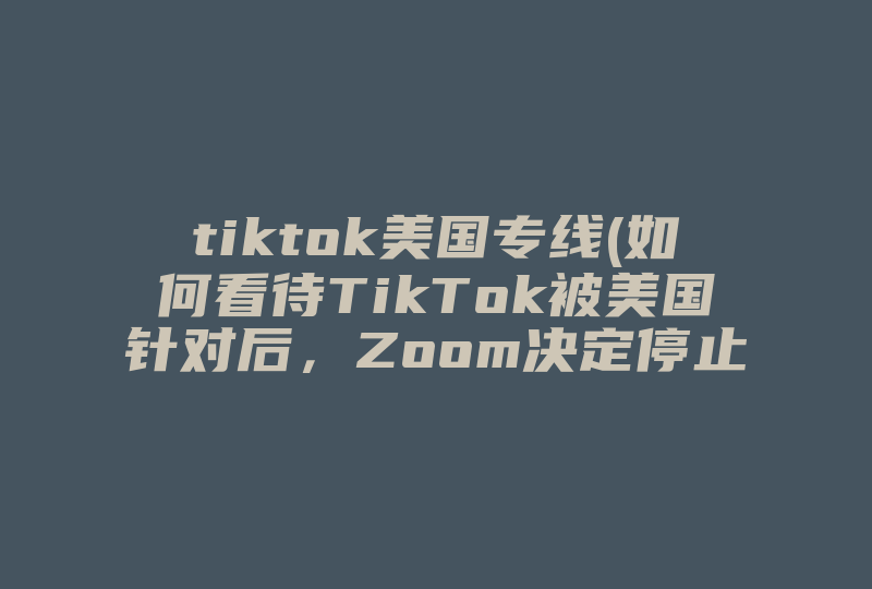 tiktok美国专线(如何看待TikTok被美国针对后，Zoom决定停止向中国大陆用户直接销售产品 )-国际网络专线