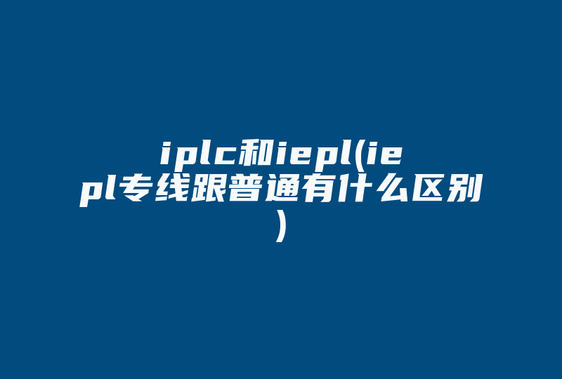 iplc和iepl(iepl专线跟普通有什么区别)-国际网络专线