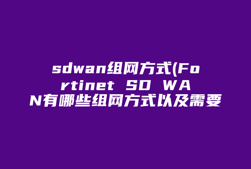 sdwan组网方式(Fortinet SD WAN有哪些组网方式以及需要哪些组件 )-国际网络专线