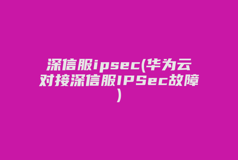 深信服ipsec(华为云对接深信服IPSec故障)-国际网络专线
