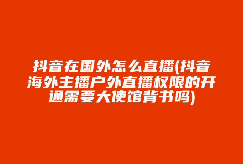 抖音在国外怎么直播(抖音海外主播户外直播权限的开通需要大使馆背书吗)-国际网络专线