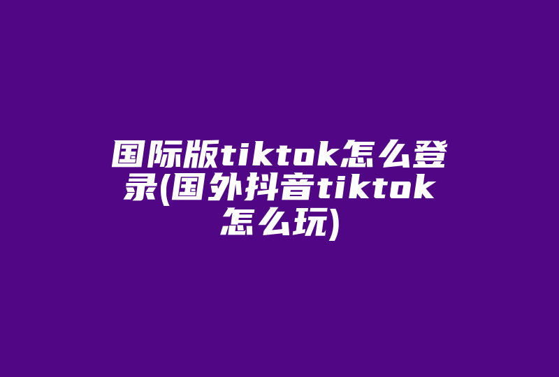 国际版tiktok怎么登录(国外抖音tiktok怎么玩)-国际网络专线