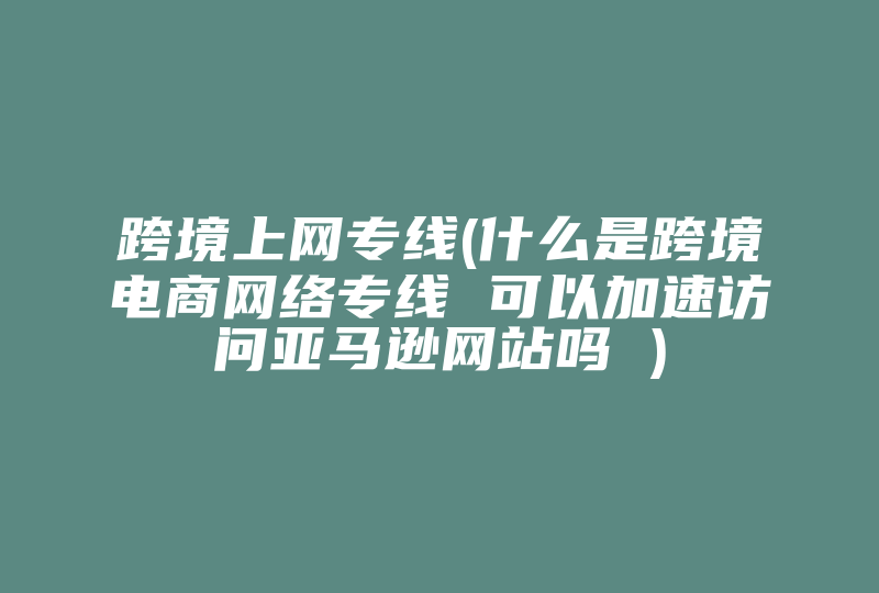 跨境上网专线(什么是跨境电商网络专线 可以加速访问亚马逊网站吗 )-国际网络专线