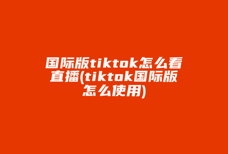 国际版tiktok怎么看直播(tiktok国际版怎么使用)-国际网络专线