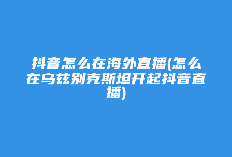 抖音怎么在海外直播(怎么在乌兹别克斯坦开起抖音直播)-国际网络专线