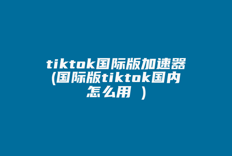 tiktok国际版加速器(国际版tiktok国内怎么用 )-国际网络专线