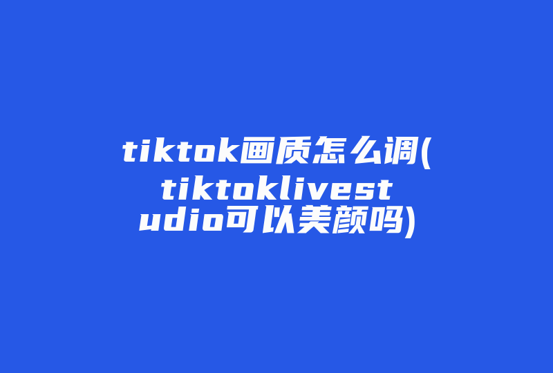 tiktok画质怎么调(tiktoklivestudio可以美颜吗)-国际网络专线