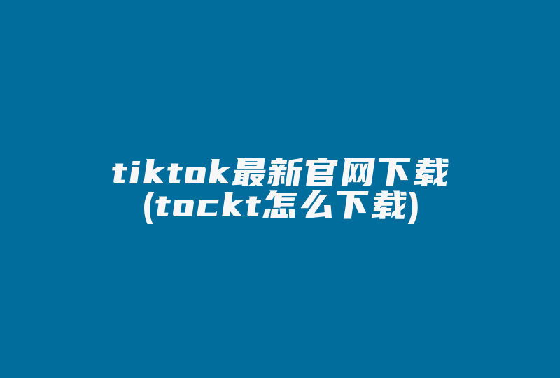 tiktok最新官网下载(tockt怎么下载)-国际网络专线