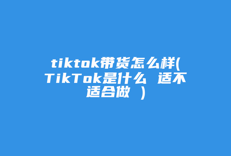 tiktok带货怎么样(TikTok是什么 适不适合做 )-国际网络专线