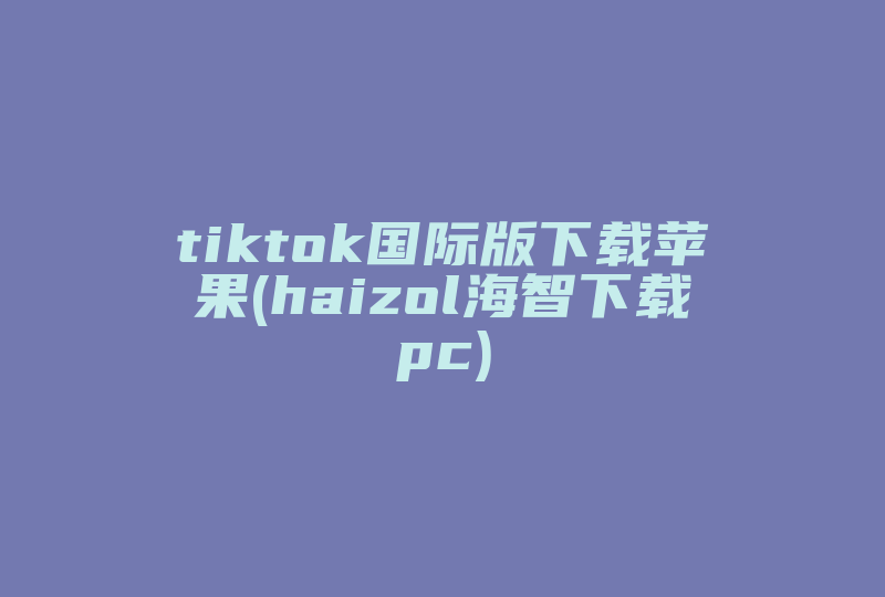 tiktok国际版下载苹果(haizol海智下载pc)-国际网络专线