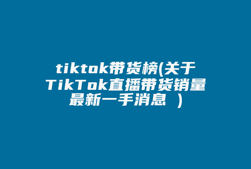 tiktok带货榜(关于TikTok直播带货销量最新一手消息 )-国际网络专线