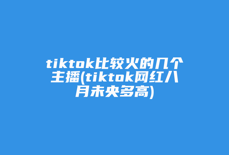 tiktok比较火的几个主播(tiktok网红八月未央多高)-国际网络专线