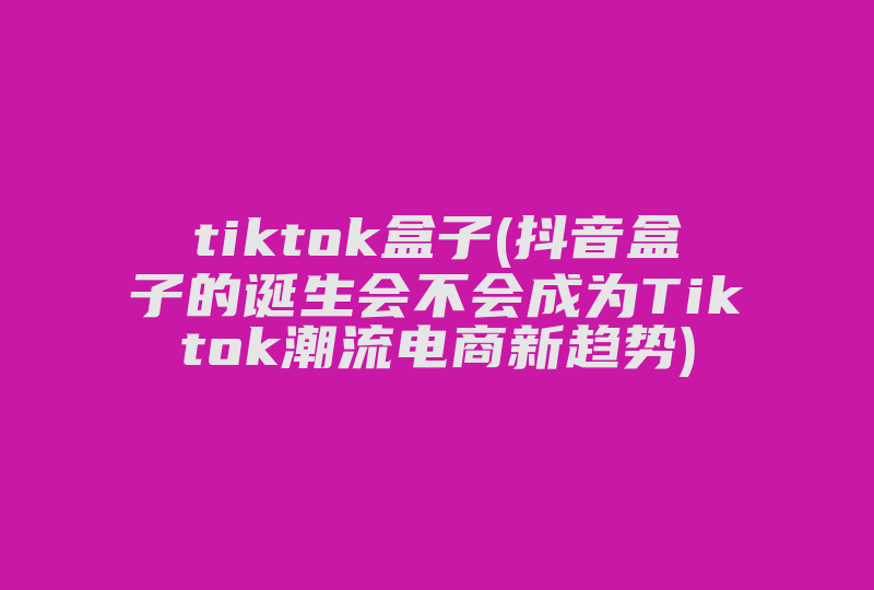 tiktok盒子(抖音盒子的诞生会不会成为Tiktok潮流电商新趋势)-国际网络专线