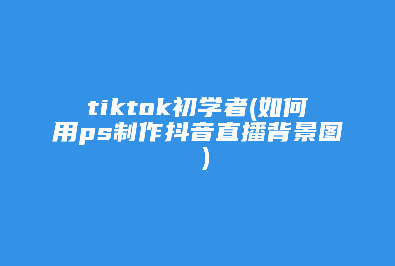 tiktok初学者(如何用ps制作抖音直播背景图 )-国际网络专线