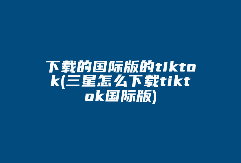 下载的国际版的tiktok(三星怎么下载tiktok国际版)-国际网络专线