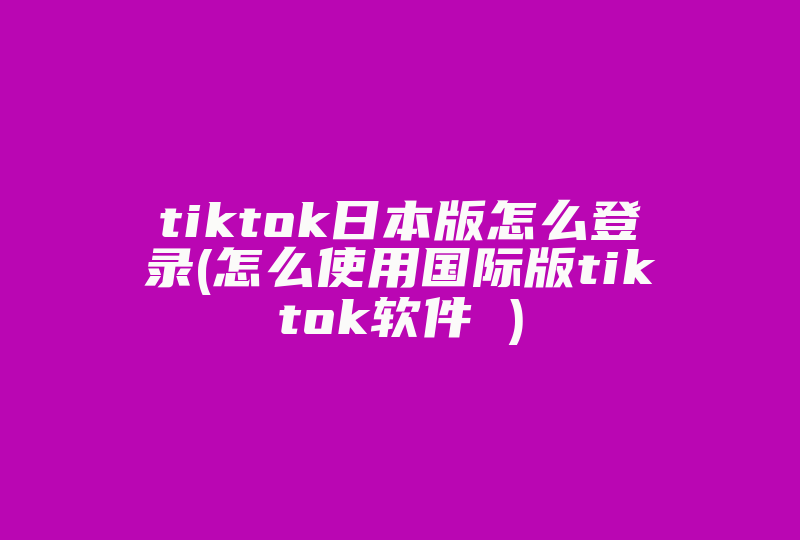 tiktok日本版怎么登录(怎么使用国际版tiktok软件 )-国际网络专线