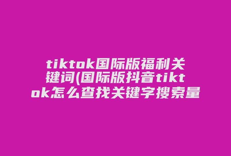 tiktok国际版福利关键词(国际版抖音tiktok怎么查找关键字搜索量)-国际网络专线