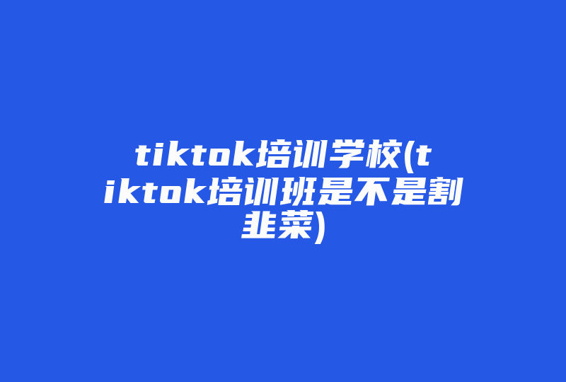 tiktok培训学校(tiktok培训班是不是割韭菜)-国际网络专线