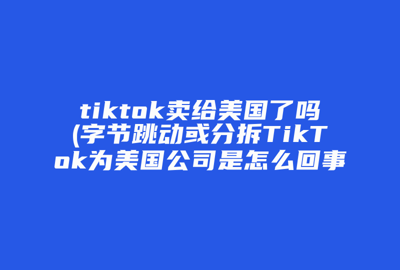 tiktok卖给美国了吗(字节跳动或分拆TikTok为美国公司是怎么回事 )-国际网络专线