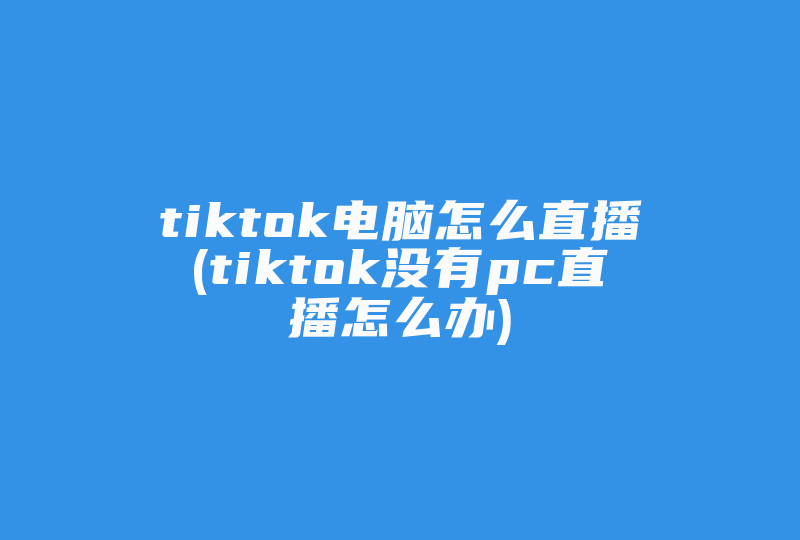 tiktok电脑怎么直播(tiktok没有pc直播怎么办)-国际网络专线