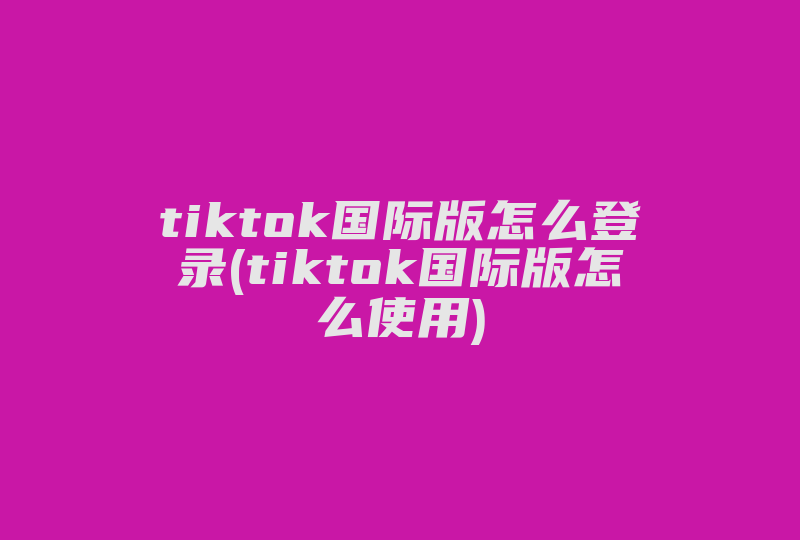 tiktok国际版怎么登录(tiktok国际版怎么使用)-国际网络专线