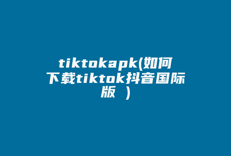 tiktokapk(如何下载tiktok抖音国际版 )-国际网络专线