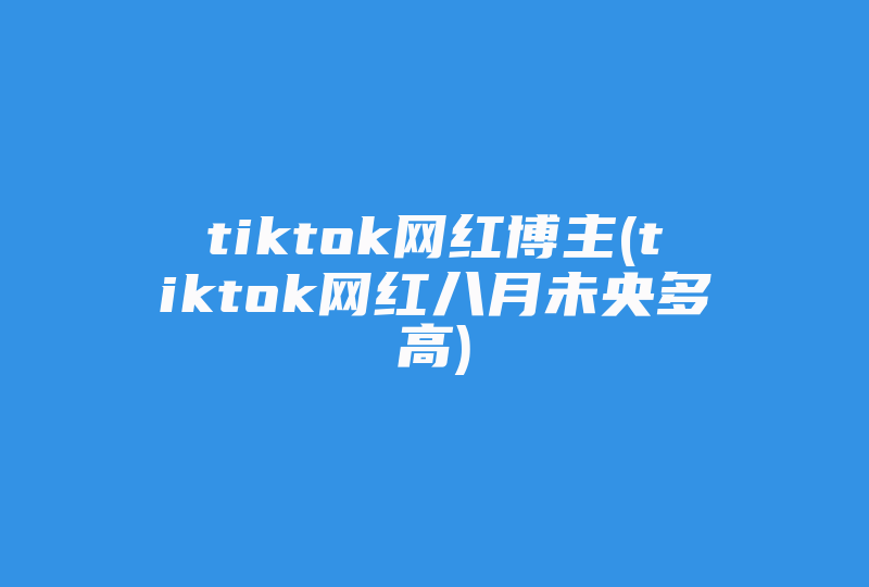 tiktok网红博主(tiktok网红八月未央多高)-国际网络专线