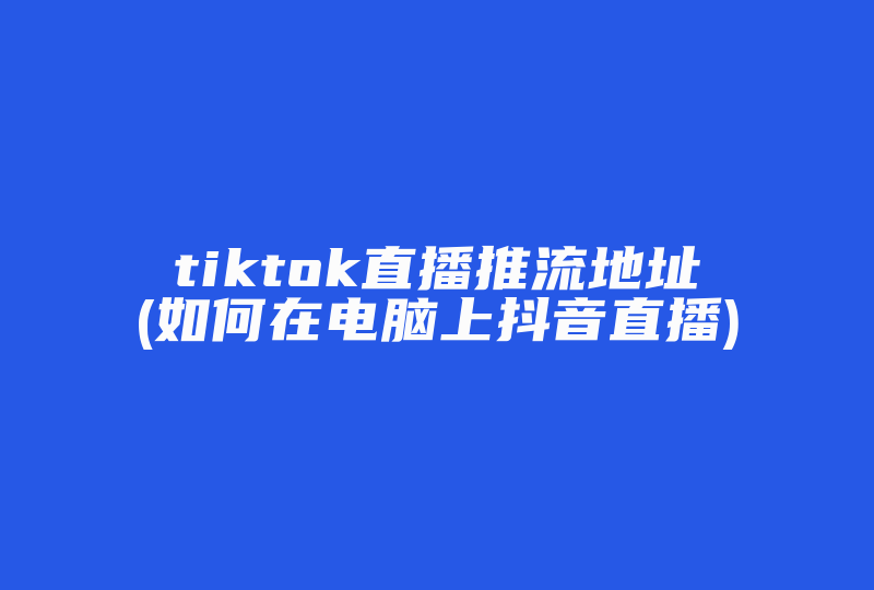 tiktok直播推流地址(如何在电脑上抖音直播)-国际网络专线