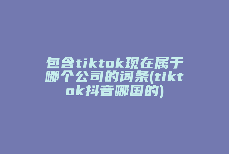 包含tiktok现在属于哪个公司的词条(tiktok抖音哪国的)-国际网络专线