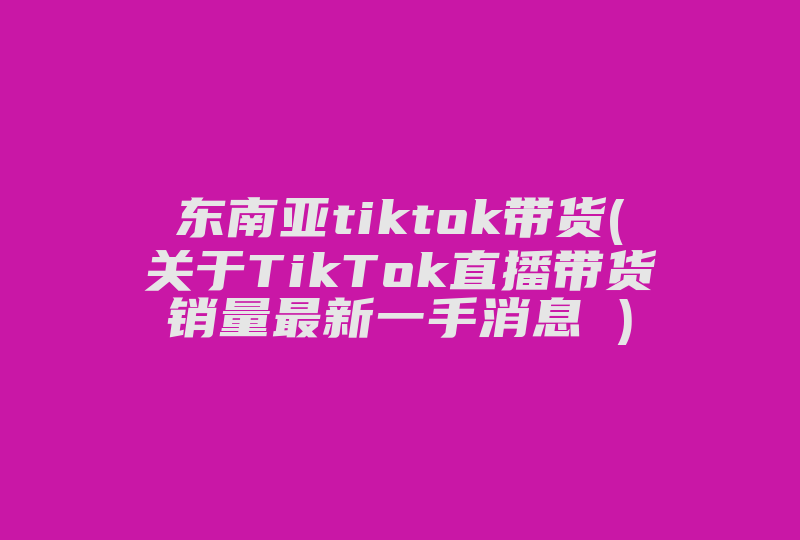 东南亚tiktok带货(关于TikTok直播带货销量最新一手消息 )-国际网络专线
