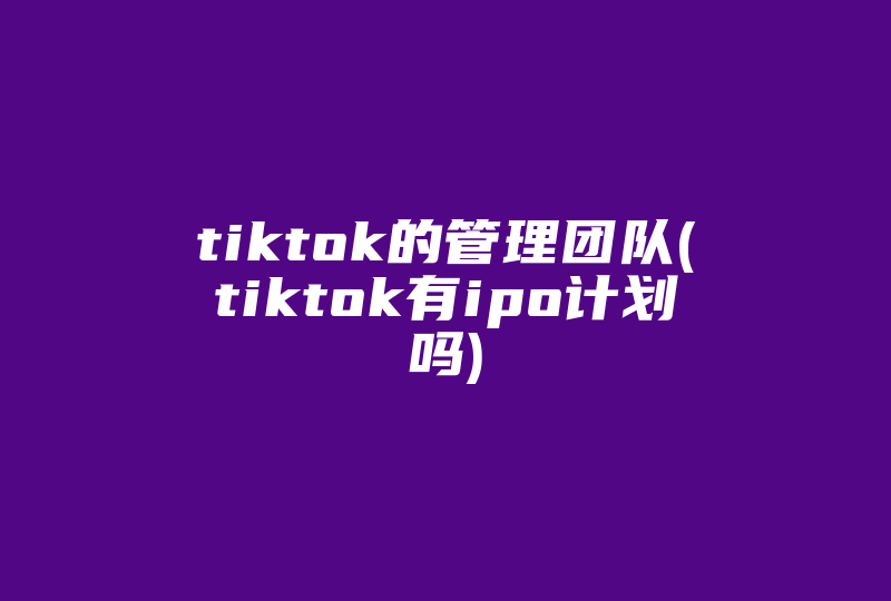 tiktok的管理团队(tiktok有ipo计划吗)-国际网络专线