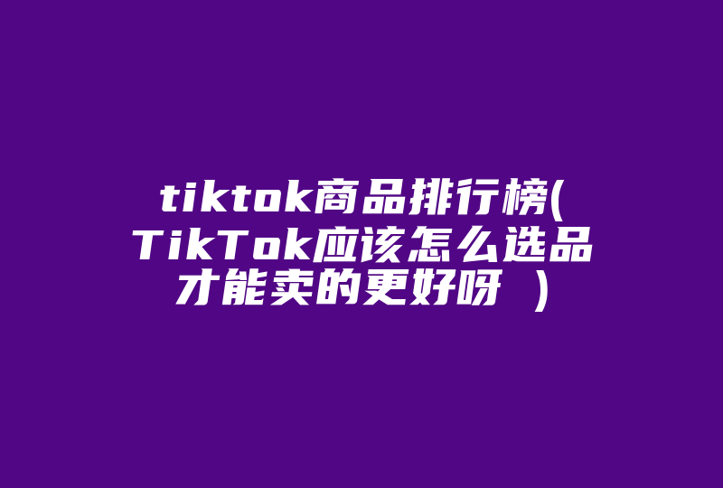 tiktok商品排行榜(TikTok应该怎么选品才能卖的更好呀 )-国际网络专线