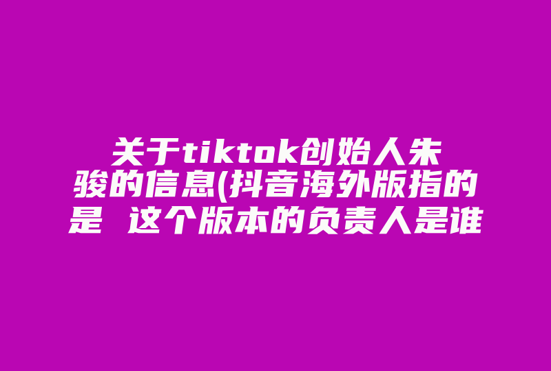 关于tiktok创始人朱骏的信息(抖音海外版指的是 这个版本的负责人是谁)-国际网络专线