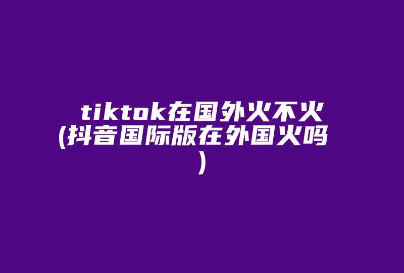 tiktok在国外火不火(抖音国际版在外国火吗 )-国际网络专线