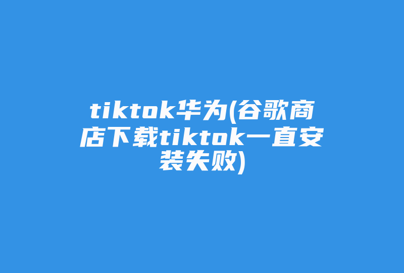 tiktok华为(谷歌商店下载tiktok一直安装失败)-国际网络专线