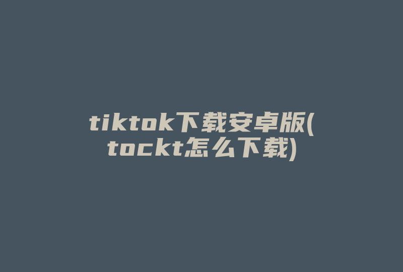 tiktok下载安卓版(tockt怎么下载)-国际网络专线