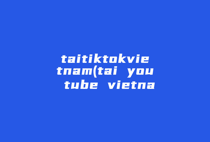 taitiktokvietnam(tai you tube vietnam是什么)-国际网络专线