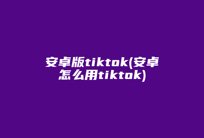 安卓版tiktok(安卓怎么用tiktok)-国际网络专线