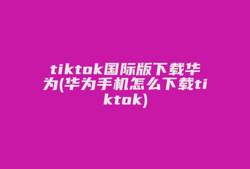 tiktok国际版下载华为(华为手机怎么下载tiktok)-国际网络专线