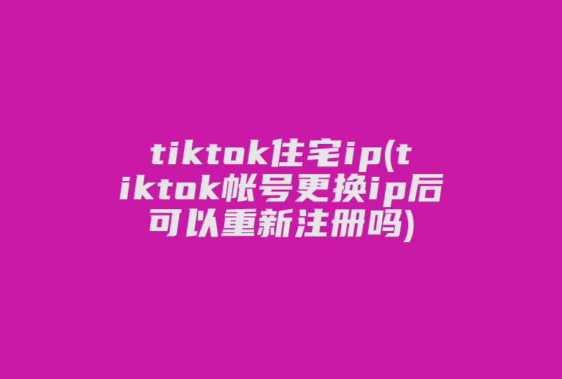 tiktok住宅ip(tiktok帐号更换ip后可以重新注册吗)-国际网络专线