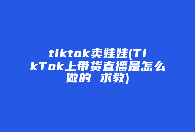 tiktok卖娃娃(TikTok上带货直播是怎么做的 求教)-国际网络专线