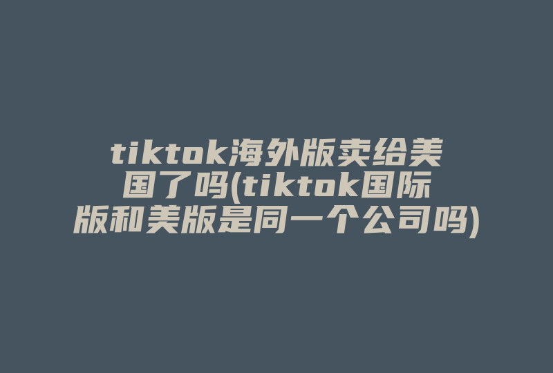 tiktok海外版卖给美国了吗(tiktok国际版和美版是同一个公司吗)-国际网络专线