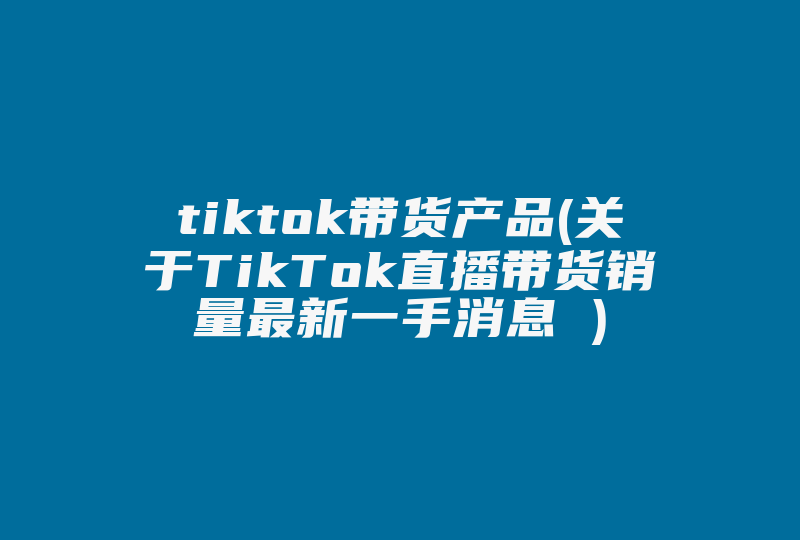 tiktok带货产品(关于TikTok直播带货销量最新一手消息 )-国际网络专线