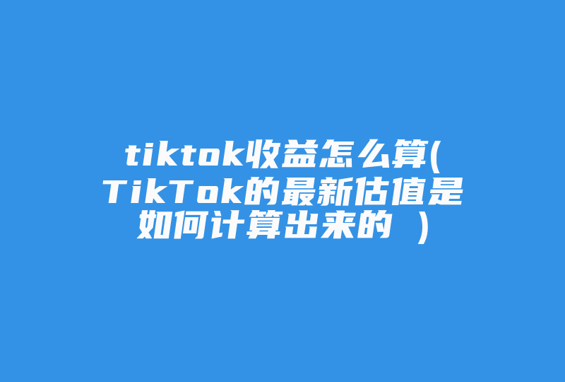 tiktok收益怎么算(TikTok的最新估值是如何计算出来的 )-国际网络专线