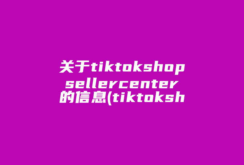 关于tiktokshopsellercenter的信息(tiktokshop入驻条件)-国际网络专线