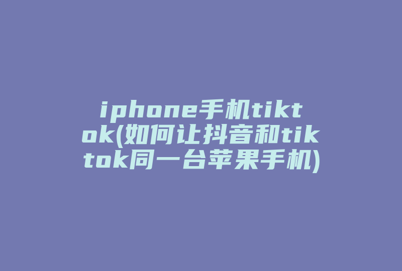 iphone手机tiktok(如何让抖音和tiktok同一台苹果手机)-国际网络专线