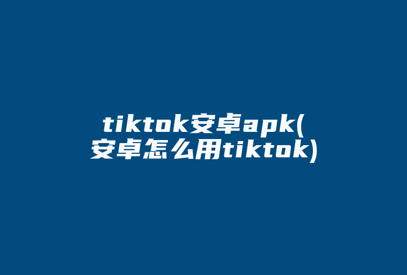 tiktok安卓apk(安卓怎么用tiktok)-国际网络专线
