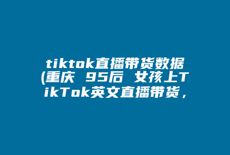 tiktok直播带货数据(重庆 95后 女孩上TikTok英文直播带货，她的带货能力有多强 )-国际网络专线