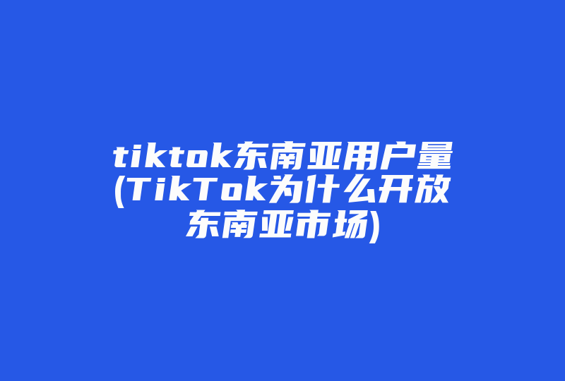 tiktok东南亚用户量(TikTok为什么开放东南亚市场)-国际网络专线